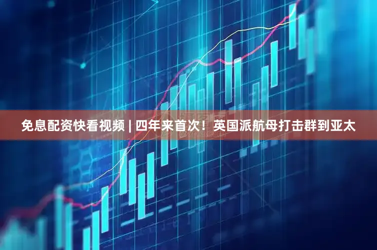 免息配资快看视频 | 四年来首次！英国派航母打击群到亚太