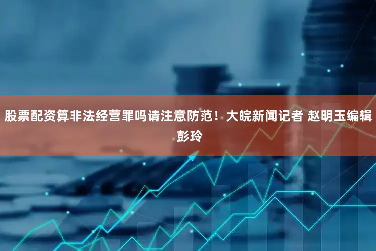 股票配资算非法经营罪吗请注意防范！大皖新闻记者 赵明玉编辑 彭玲