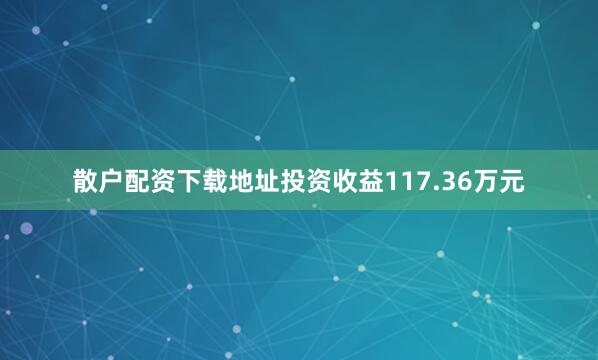 散户配资下载地址投资收益117.36万元