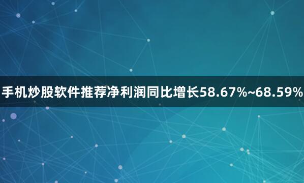手机炒股软件推荐净利润同比增长58.67%~68.59%
