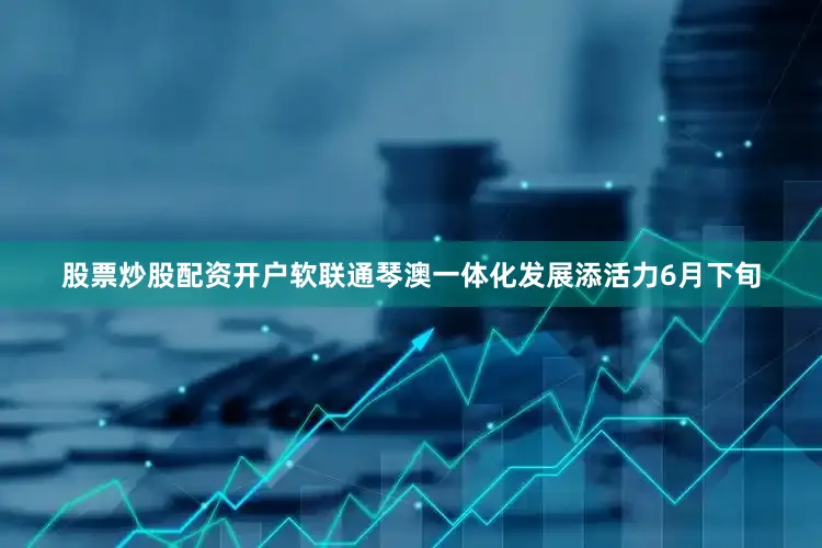 股票炒股配资开户软联通琴澳一体化发展添活力6月下旬
