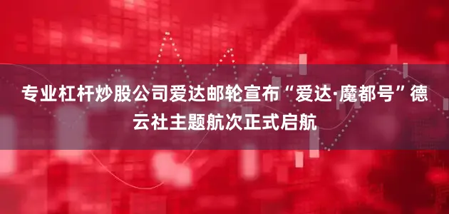 专业杠杆炒股公司爱达邮轮宣布“爱达·魔都号”德云社主题航次正式启航