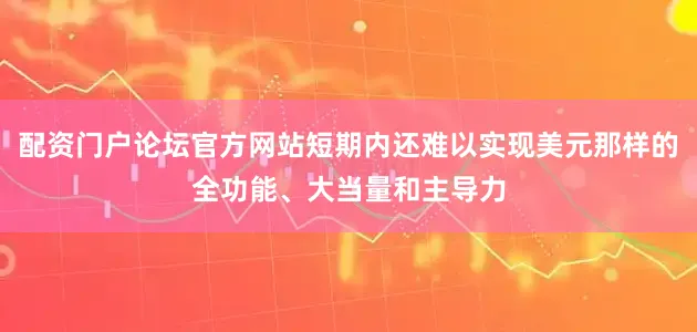 配资门户论坛官方网站短期内还难以实现美元那样的全功能、大当量和主导力
