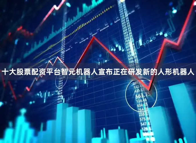 十大股票配资平台智元机器人宣布正在研发新的人形机器人