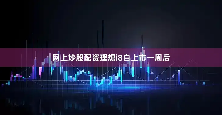 网上炒股配资理想i8自上市一周后