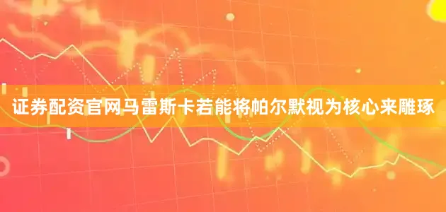 证券配资官网马雷斯卡若能将帕尔默视为核心来雕琢