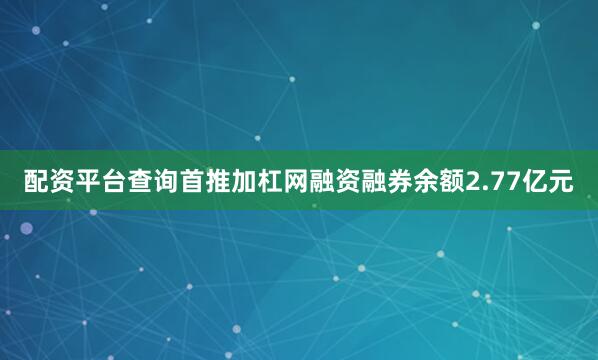 配资平台查询首推加杠网融资融券余额2.77亿元
