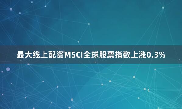 最大线上配资　　MSCI全球股票指数上涨0.3%