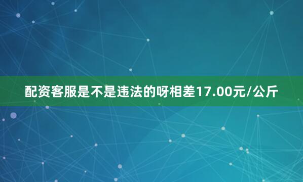 配资客服是不是违法的呀相差17.00元/公斤