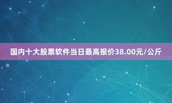 国内十大股票软件当日最高报价38.00元/公斤