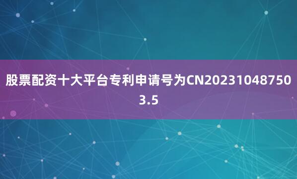 股票配资十大平台专利申请号为CN202310487503.5
