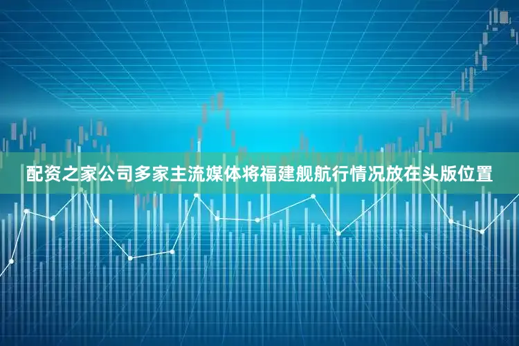 配资之家公司多家主流媒体将福建舰航行情况放在头版位置