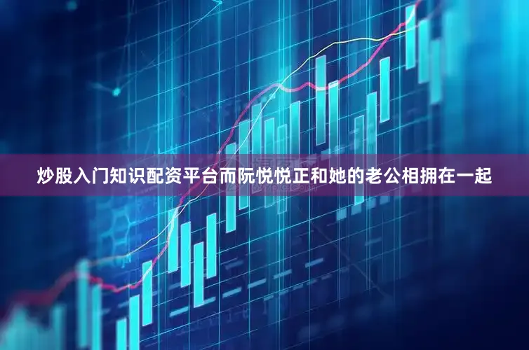 炒股入门知识配资平台而阮悦悦正和她的老公相拥在一起