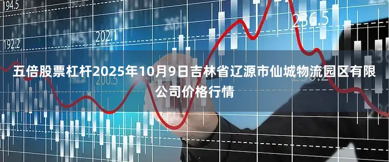 五倍股票杠杆2025年10月9日吉林省辽源市仙城物流园区有限公司价格行情