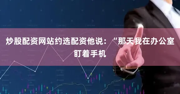 炒股配资网站约选配资他说：“那天我在办公室盯着手机