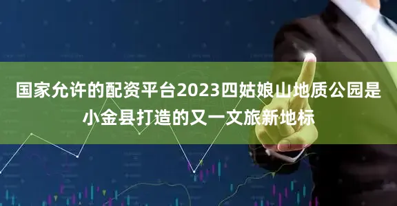 国家允许的配资平台2023四姑娘山地质公园是小金县打造的又一文旅新地标