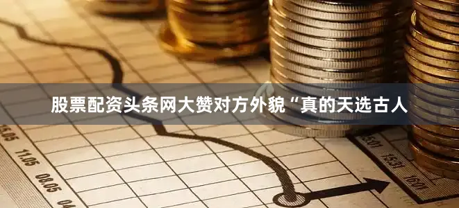 股票配资头条网大赞对方外貌“真的天选古人