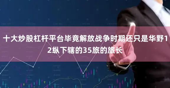 十大炒股杠杆平台毕竟解放战争时期还只是华野12纵下辖的35旅的旅长