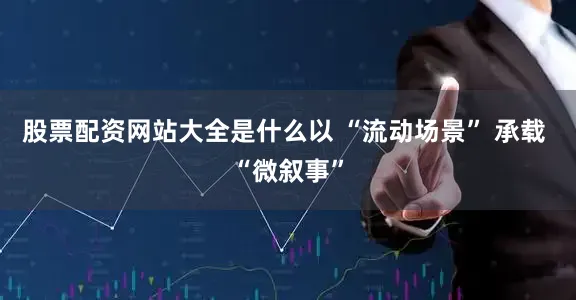 股票配资网站大全是什么以 “流动场景” 承载 “微叙事”
